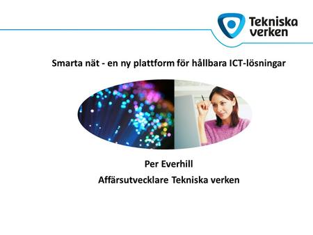 Smarta nät - en ny plattform för hållbara ICT-lösningar Per Everhill Affärsutvecklare Tekniska verken.