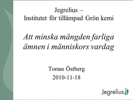 Jegrelius – Institutet för tillämpad Grön kemi Att minska mängden farliga ämnen i människors vardag Tomas Östberg 2010-11-18.