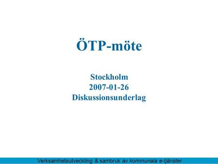 ÖTP-möte Stockholm 2007-01-26 Diskussionsunderlag Verksamhetsutveckling & sambruk av kommunala e-tjänster.