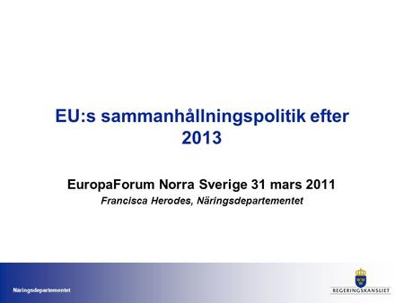 Näringsdepartementet EU:s sammanhållningspolitik efter 2013 EuropaForum Norra Sverige 31 mars 2011 Francisca Herodes, Näringsdepartementet.