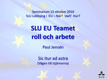 Seminarium 13 oktober 2010 SLU Lobbying i EU – När? Vad? Hur? SLU EU Teamet roll och arbete Paul Jensén Sic itur ad astra (Vägen till stjärnorna)