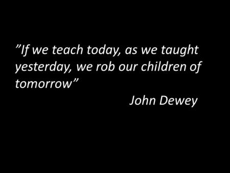 ”If we teach today, as we taught yesterday, we rob our children of tomorrow” John Dewey.