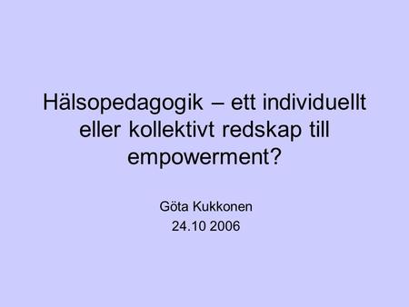 Hälsopedagogik – ett individuellt eller kollektivt redskap till empowerment? Göta Kukkonen 24.10 2006.
