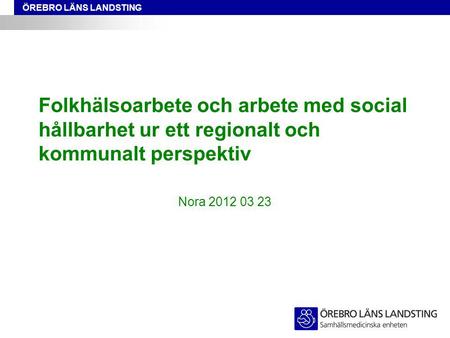 ÖREBRO LÄNS LANDSTING Folkhälsoarbete och arbete med social hållbarhet ur ett regionalt och kommunalt perspektiv Nora 2012 03 23.