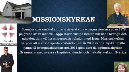 MISSIONSKYRKAN Svenska missionskyrkan har existerat som en egen rörelse sedan 1878, på grund av att man vill lägga större vikt på kristen mission i Sverige.