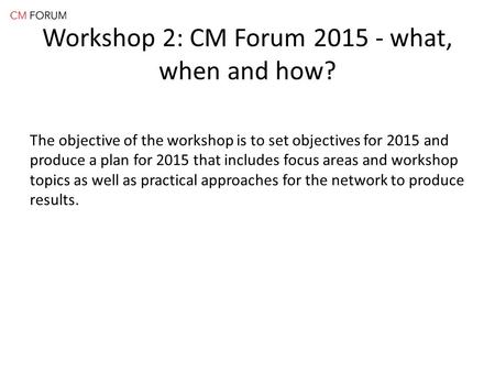 Workshop 2: CM Forum 2015 - what, when and how? The objective of the workshop is to set objectives for 2015 and produce a plan for 2015 that includes focus.