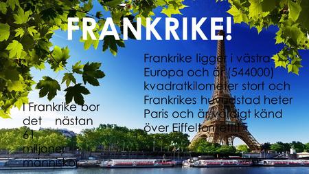 FRANKRIKE! Frankrike ligger i västra Europa och är (544000) kvadratkilometer stort och Frankrikes huvudstad heter Paris och är väldigt känd över Eiffeltornet!!!