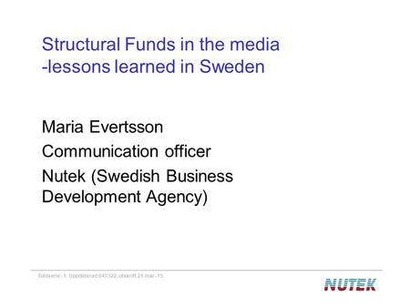 Bildserie: 1. Uppdaterad 040322, utskrift 21 mar -15 Structural Funds in the media -lessons learned in Sweden Maria Evertsson Communication officer Nutek.