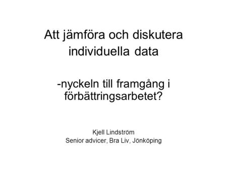 Att jämföra och diskutera individuella data -nyckeln till framgång i förbättringsarbetet? Kjell Lindström Senior advicer, Bra Liv, Jönköping.
