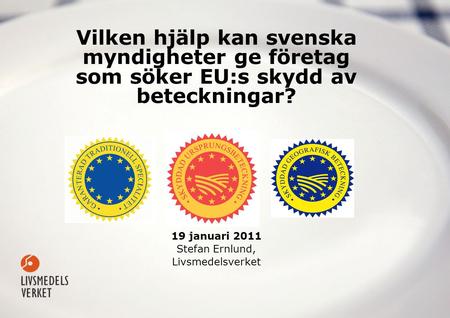 Vilken hjälp kan svenska myndigheter ge företag som söker EU:s skydd av beteckningar? 19 januari 2011 Stefan Ernlund, Livsmedelsverket.