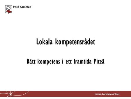 Lokala kompetensrådet Rätt kompetens i ett framtida Piteå Lokala kompetensrådet.