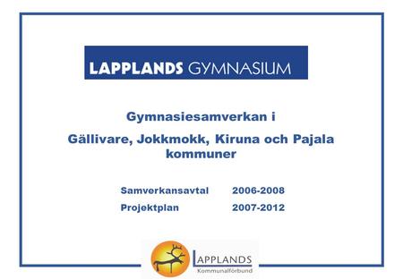 Gymnasiesamverkan i Gällivare, Jokkmokk, Kiruna och Pajala kommuner Samverkansavtal 2006-2008 Projektplan 2007-2012.