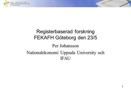 Registerbaserad forskning FEKAFH Göteborg den 23/5 Per Johansson Nationalekonomi Uppsala University och IFAU 1.