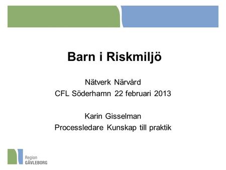 Barn i Riskmiljö Nätverk Närvård CFL Söderhamn 22 februari 2013 Karin Gisselman Processledare Kunskap till praktik.