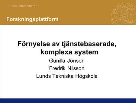 1 L U N D S U N I V E R S I T E T Forskningsplattform Förnyelse av tjänstebaserade, komplexa system Gunilla Jönson Fredrik Nilsson Lunds Tekniska Högskola.