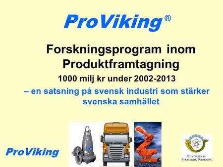 ProViking Forskningsprogram inom Produktframtagning 1000 milj kr under 2002-2013 – en satsning på svensk industri som stärker svenska samhället ® ProViking.