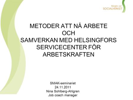 METODER ATT NÅ ARBETE OCH SAMVERKAN MED HELSINGFORS SERVICECENTER FÖR ARBETSKRAFTEN SMAK-seminariet 24.11.2011 Nina Sohlberg-Ahlgren Job coach manager.