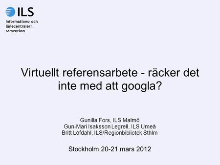 Virtuellt referensarbete - räcker det inte med att googla? Gunilla Fors, ILS Malmö Gun-Mari Isaksson Legrell, ILS Umeå Britt Löfdahl, ILS/Regionbibliotek.