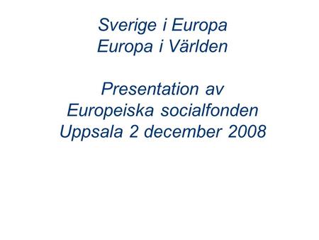 Sverige i Europa Europa i Världen Presentation av Europeiska socialfonden Uppsala 2 december 2008.