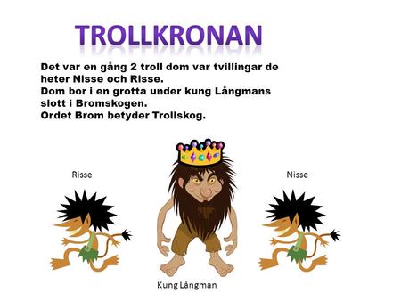 Trollkronan Det var en gång 2 troll dom var tvillingar de heter Nisse och Risse. Dom bor i en grotta under kung Långmans slott i Bromskogen. Ordet Brom.
