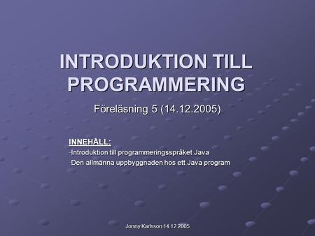 Jonny Karlsson 14.12.2005 INTRODUKTION TILL PROGRAMMERING Föreläsning 5 (14.12.2005) INNEHÅLL: -Introduktion till programmeringsspråket Java -Den allmänna.