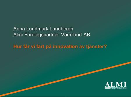 Från idéer till framgångsrika företag Anna Lundmark Lundbergh Almi Företagspartner Värmland AB Hur får vi fart på innovation av tjänster?