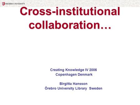 Cross-institutional collaboration… Creating Knowledge IV 2006 Copenhagen Denmark Birgitta Hansson Örebro University Library Sweden.