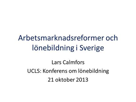 Arbetsmarknadsreformer och lönebildning i Sverige Lars Calmfors UCLS: Konferens om lönebildning 21 oktober 2013.