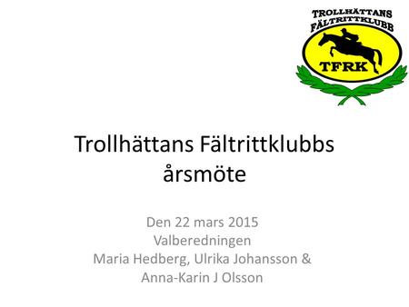 Trollhättans Fältrittklubbs årsmöte Den 22 mars 2015 Valberedningen Maria Hedberg, Ulrika Johansson & Anna-Karin J Olsson.