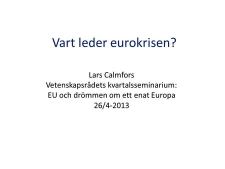 Vart leder eurokrisen? Lars Calmfors Vetenskapsrådets kvartalsseminarium: EU och drömmen om ett enat Europa 26/4-2013.