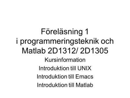 Föreläsning 1 i programmeringsteknik och Matlab 2D1312/ 2D1305 Kursinformation Introduktion till UNIX Introduktion till Emacs Introduktion till Matlab.