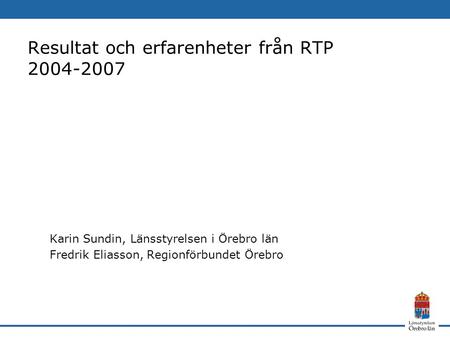Resultat och erfarenheter från RTP 2004-2007 Karin Sundin, Länsstyrelsen i Örebro län Fredrik Eliasson, Regionförbundet Örebro.
