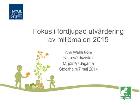 Fokus i fördjupad utvärdering av miljömålen 2015 Ann Wahlström Naturvårdsverket Miljömålsdagarna Stockholm 7 maj 2014.