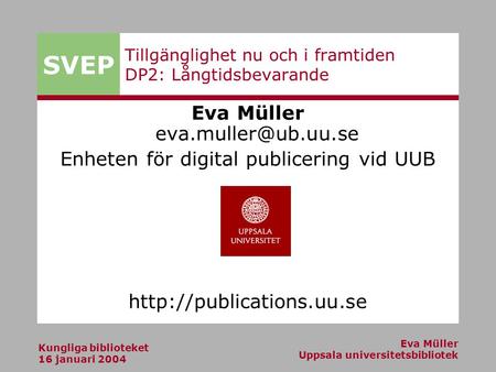 SVEP Kungliga biblioteket 16 januari 2004 Eva Müller Uppsala universitetsbibliotek Tillgänglighet nu och i framtiden DP2: Långtidsbevarande Eva Müller.