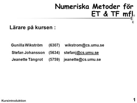 1 Kursintroduktion Numeriska Metoder för ET & TF mfl Lärare på kursen : Gunilla Wikström (6307) Stefan Johansson (5634)