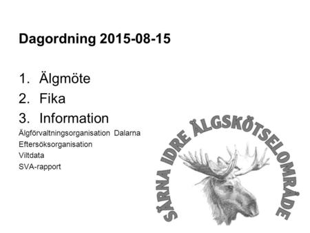 Dagordning 2015-08-15 1.Älgmöte 2.Fika 3.Information Älgförvaltningsorganisation Dalarna Eftersöksorganisation Viltdata SVA-rapport.
