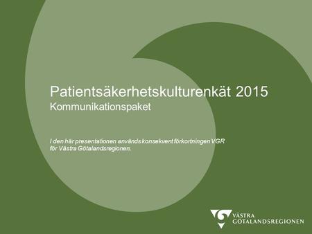 Patientsäkerhetskulturenkät 2015 Kommunikationspaket I den här presentationen används konsekvent förkortningen VGR för Västra Götalandsregionen. Som.