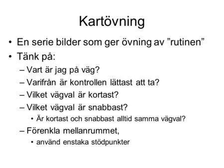 Kartövning En serie bilder som ger övning av ”rutinen” Tänk på: –Vart är jag på väg? –Varifrån är kontrollen lättast att ta? –Vilket vägval är kortast?