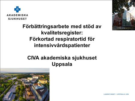 Förbättringsarbete med stöd av kvalitetsregister: Förkortad respiratortid för intensivvårdspatienter CIVA akademiska sjukhuset Uppsala.