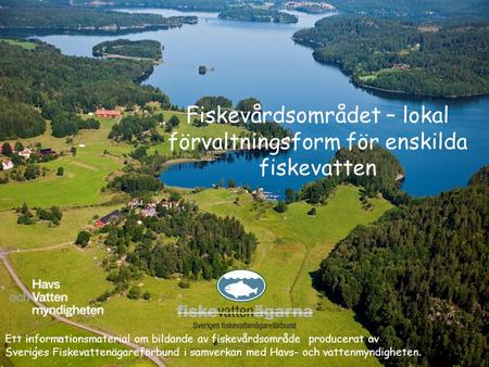 Fiskevårdsområdet – lokal förvaltningsform för enskilda fiskevatten Ett informationsmaterial om bildande av fiskevårdsområde producerat av Sveriges Fiskevattenägareförbund.