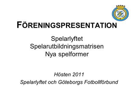 F ÖRENINGSPRESENTATION Spelarlyftet Spelarutbildningsmatrisen Nya spelformer Hösten 2011 Spelarlyftet och Göteborgs Fotbollförbund.