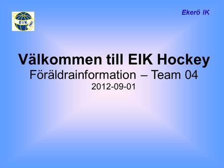Ekerö IK Välkommen till EIK Hockey Föräldrainformation – Team 04 2012-09-01.