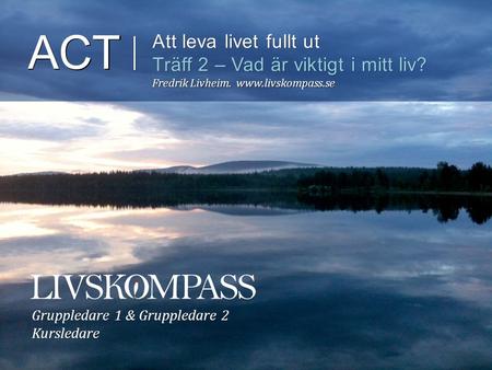ACT Att leva livet fullt ut Träff 2 – Vad är viktigt i mitt liv? Fredrik Livheim.  Gruppledare 1 & Gruppledare 2 Kursledare.