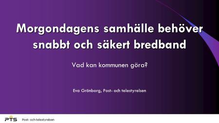 Post- och telestyrelsen Morgondagens samhälle behöver snabbt och säkert bredband Vad kan kommunen göra? Eva Grönborg, Post- och telestyrelsen.