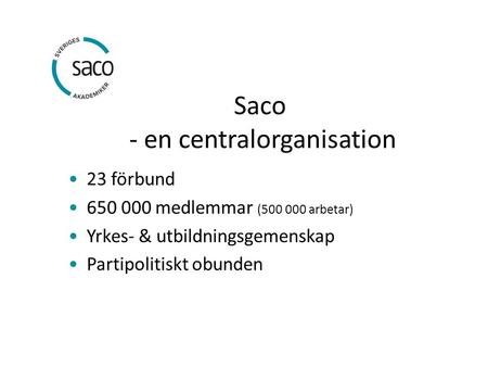 Saco - en centralorganisation 23 förbund 650 000 medlemmar (500 000 arbetar) Yrkes- & utbildningsgemenskap Partipolitiskt obunden.