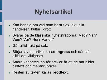 Nyhetsartikel Kan handla om vad som helst t.ex. aktuella händelser, kultur, idrott. Svarar på de klassiska nyhetsfrågorna: Vad? När? Vem? Var? Hur? Varför?