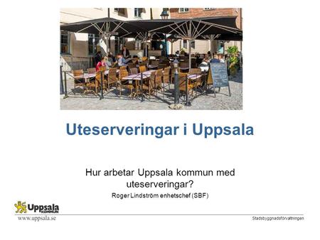 Stadsbyggnadsförvaltningen Uteserveringar i Uppsala Hur arbetar Uppsala kommun med uteserveringar? Roger Lindström enhetschef (SBF)
