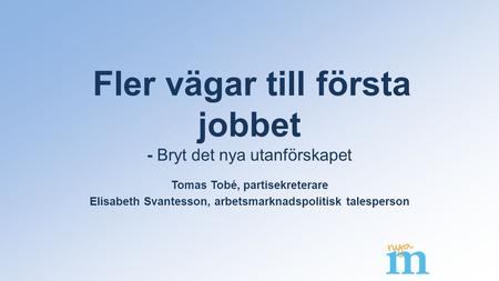 Fler vägar till första jobbet - Bryt det nya utanförskapet Tomas Tobé, partisekreterare Elisabeth Svantesson, arbetsmarknadspolitisk talesperson.