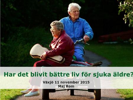 Har det blivit bättre liv för sjuka äldre? Växjö 11 november 2015 Maj Rom.