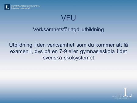 VFU Verksamhetsförlagd utbildning Utbildning i den verksamhet som du kommer att få examen i, dvs på en 7-9 eller gymnasieskola i det svenska skolsystemet.